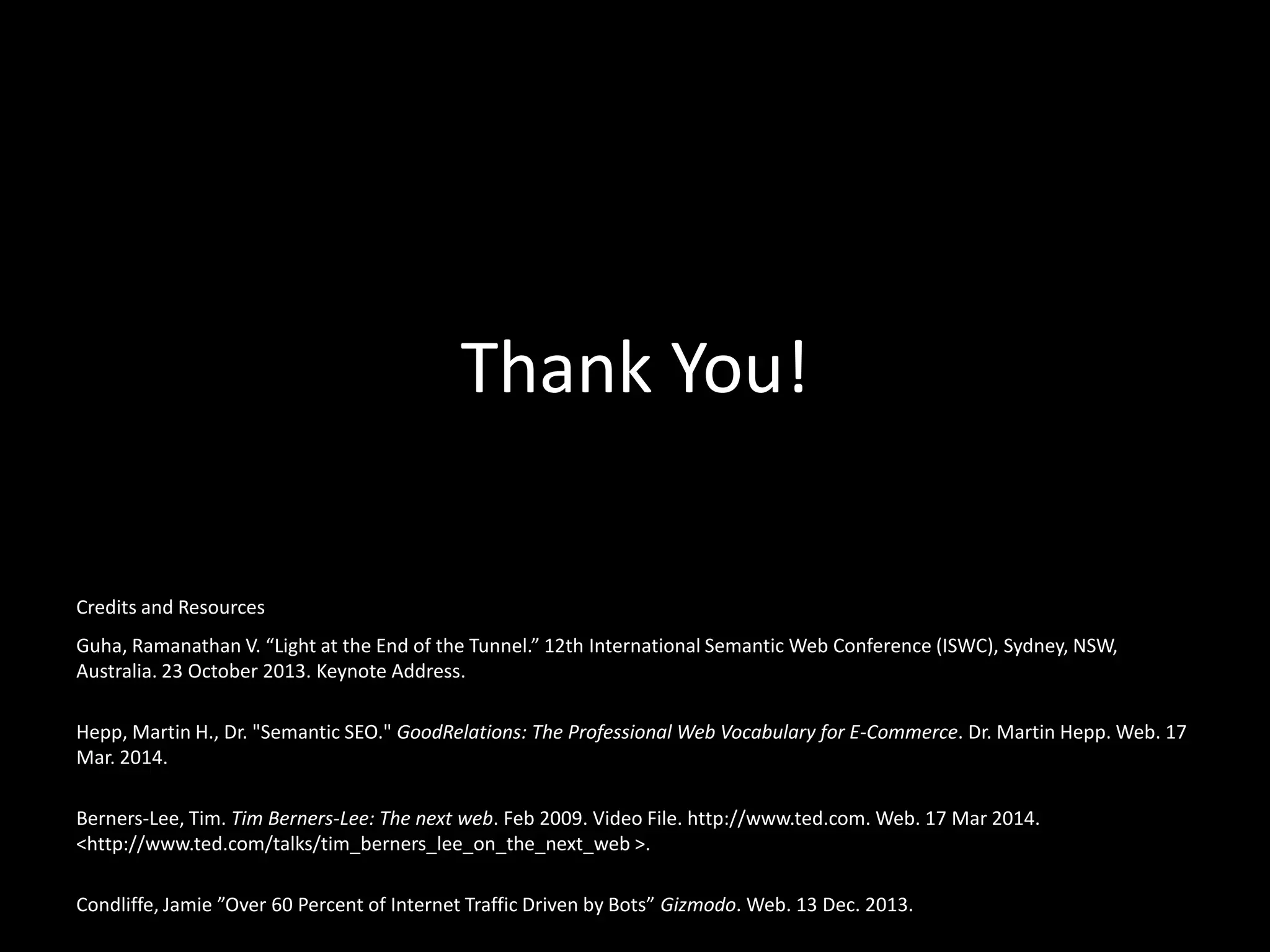 Thank You!
Guha, Ramanathan V. “Light at the End of the Tunnel.” 12th International Semantic Web Conference (ISWC), Sydney, NSW,
Australia. 23 October 2013. Keynote Address.
Hepp, Martin H., Dr. "Semantic SEO." GoodRelations: The Professional Web Vocabulary for E-Commerce. Dr. Martin Hepp. Web. 17
Mar. 2014.
Berners-Lee, Tim. Tim Berners-Lee: The next web. Feb 2009. Video File. http://www.ted.com. Web. 17 Mar 2014.
<http://www.ted.com/talks/tim_berners_lee_on_the_next_web >.
Condliffe, Jamie ”Over 60 Percent of Internet Traffic Driven by Bots” Gizmodo. Web. 13 Dec. 2013.
Credits and Resources
 