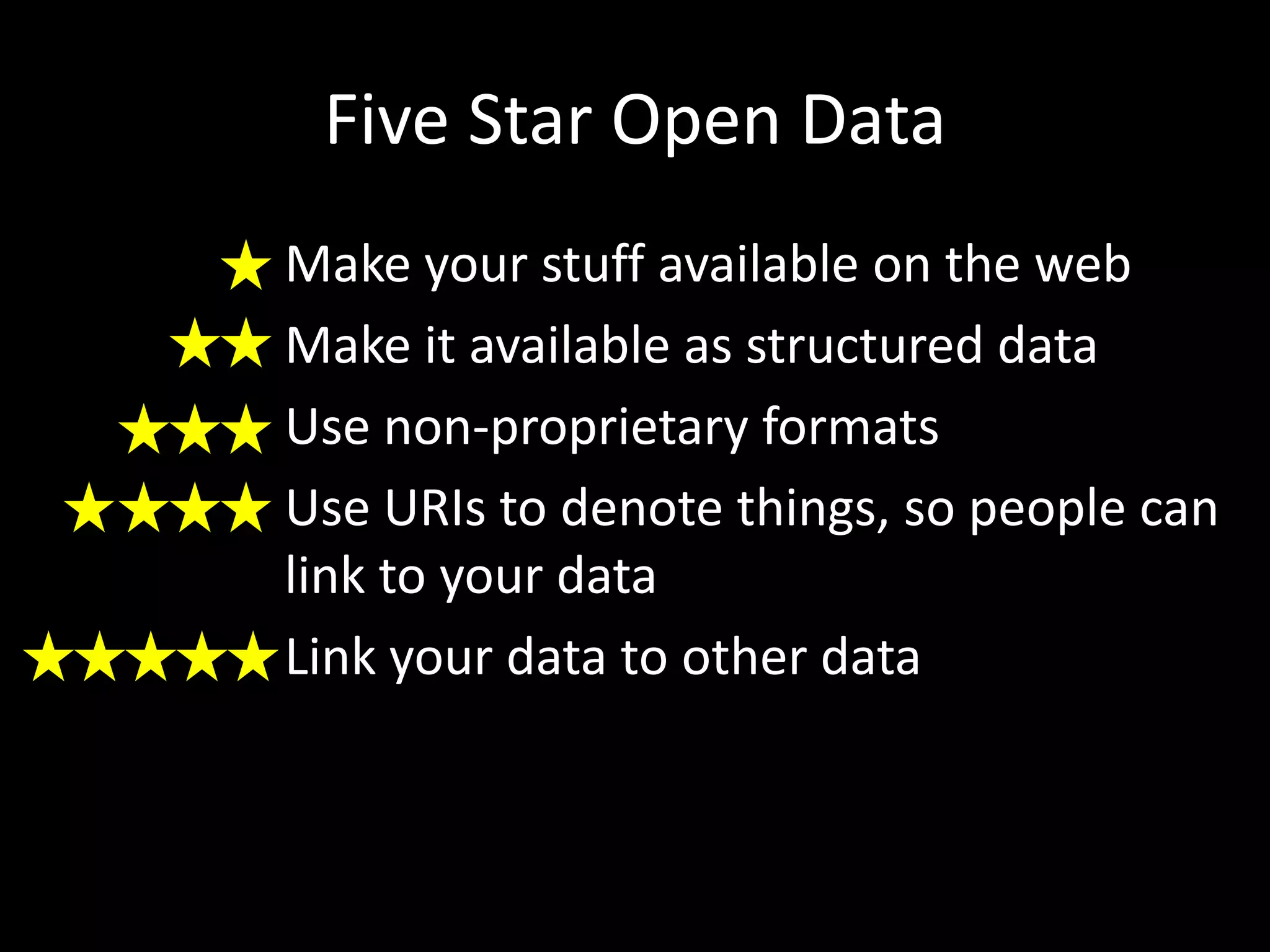 Five Star Open Data
Make your stuff available on the web
Make it available as structured data
Use non-proprietary formats
Use URIs to denote things, so people can
link to your data
Link your data to other data
 