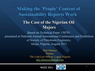 Making the 'People' Content of
          Sustainability Reports Work
              The Case of the Nigerian Oil
                        Majors
                  Based on Technical Paper 150781
presented at National Annual International Conference and Exhibition
                 of Society of Petroleum Engineers,
                     Abuja, Nigeria, August 2011
                               Deji Olatoye
                                  Partner,
                   The Lodt Law Offices, Lagos, Nigeria
                        deji.olatoye@thelodt.com

                                                              1
                            NAICE 2011
 