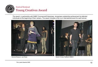 Festival Weekend   Young Creatives Award Simone Rossum, Joe Public  Darren Cronje, Net#work BBDO  The award, in partnership with SABC Commercial Enterprises, recognises outstanding achievement by talented individuals at the beginning of their careers. The award includes a trip to an international event for each winner. 