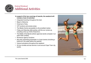 Festival Weekend  Additional Activities In support of the two evenings of awards, the weekend will include a host of activities: Integrated branding throughout the town Mayor’s Welcome  Chairman’s Party VIP functions and access areas The Media Centre (accessible to all accredited media) Friday and Saturday after-parties until the sun comes up, including a line-up of SA’s finest DJ’s. The Battle of the Bands (where agencies bands compete in an open-mike contest) Numerous agency functions Non-stop advertising showreels in a local cinema (including a build-up in the week before the awards) Various activations throughout the weekend 24 hour shuttle and taxi service in and around Cape Town city centre. 
