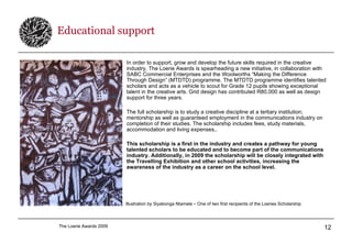 Educational support In order to support, grow and develop the future skills required in the creative industry, The Loerie Awards is spearheading a new initiative, in collaboration with SABC Commercial Enterprises and the Woolworths “Making the Difference Through Design” (MTDTD) programme. The MTDTD programme identifies talented scholars and acts as a vehicle to scout for Grade 12 pupils showing exceptional talent in the creative arts. Grid design has contributed R80,000 as well as design support for three years. The full scholarship is to study a creative discipline at a tertiary institution; mentorship as well as guaranteed employment in the communications industry on completion of their studies. The scholarship includes fees, study materials, accommodation and living expenses,. This scholarship is a first in the industry and creates a pathway for young talented scholars to be educated and to become part of the communications industry. Additionally, in 2009 the scholarship will be closely integrated with the Travelling Exhibition and other school activities, increasing the awareness of the industry as a career on the school level. Illustration by Siyabonga Ntamela – One of two first recipients of the Loeries Scholarship 