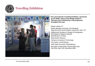 Travelling Exhibition The Loerie Awards Travelling Exhibition, sponsored by the SABC, opens at the Design Indaba in February and is followed by a full programme throughout the year: Design Indaba, CT Nelson Mandela University, Port Elizabeth Vega the brand communication school (Jhb, Dbn, CT) Stellenbosch Academy of Design & Photography DV8 Saatchi & Saatchi, Namibia Natal Museum, Durban Bloemfontein Museum Tshwane University of Technology City Varsity, Johannesburg North West University, Potchefstroom Navi-gator, Krasnoyarsk, Russia (DVD only) One Club, New York, November 2008 