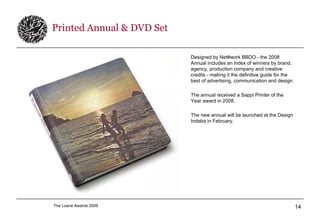 Printed Annual & DVD Set Designed by Net#work BBDO - the 2008 Annual includes an index of winners by brand, agency, production company and creative credits - making it the definitive guide for the best of advertising, communication and design. The annual received a Sappi Printer of the Year award in 2008. The new annual will be launched at the Design Indaba in February. 