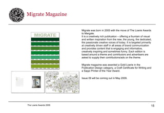 Migrate Magazine Migrate was born in 2005 with the move of The Loerie Awards to Margate. It is a creatively rich publication – offering a fountain of visual and written inspiration from the new, the young, the dedicated, the passionate creative voices of today. It is targeted primarily at creatively driven staff in all areas of brand communication and provides content that is engaging and informative, creatively inspiring and sometimes funny. Each edition is based around a theme and contributors and advertisers are asked to supply their contributions/ads on the theme.   Migrate magazine was awarded a Gold Loerie in the Publication Design category, a Craft Certificate for Writing and a Sappi Printer of the Year Award. Issue 09 will be coming out in May 2009. 