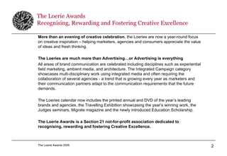 The Loerie Awards Recognising, Rewarding and Fostering Creative Excellence More than an evening of creative celebration , the Loeries are now a year-round focus on creative inspiration – helping marketers, agencies and consumers appreciate the value of ideas and fresh thinking. The Loeries are much more than Advertising…or Advertising is everything   All areas of brand communication are celebrated including disciplines such as experiential field marketing, ambient media, and architecture. The Integrated Campaign category showcases multi-disciplinary work using integrated media and often requiring the collaboration of several agencies - a trend that is growing every year as marketers and their communication partners adapt to the communication requirements that the future demands. The Loeries calendar now includes the printed annual and DVD of the year’s leading brands and agencies, the Travelling Exhibition showcasing the year’s winning work, the Judges seminars, Migrate magazine and the newly introduced Education Scholarship. The Loerie Awards is a Section 21 not-for-profit association dedicated to recognising, rewarding and fostering Creative Excellence. 