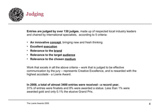 Judging Entries are judged by over 130 judges , made up of respected local industry leaders and chaired by international specialists,  according to 5 criteria: An innovative  concept , bringing new and fresh thinking  Excellent  execution   Relevance to the  brand   Relevance to the target  audience   Relevance to the chosen  medium   Work that excels in all the above criteria – work that is judged to be effective communication by the jury – represents Creative Excellence, and is rewarded with the highest accolade - a Loerie Award. In 2008, a total of almost 3400 entries were received - a record year.   31% of entries were finalists and 8% were awarded a statue. Less than 1% were awarded gold and only 0.1% the elusive Grand Prix. 