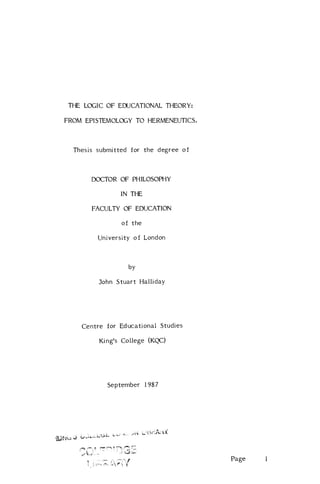 THE LOGIC OF EDUCATIONAL THEORY:

FROM EPISTEMOLOGY TO HERMENEUTICS.



  Thesis submitted for the degree of



       DOCTOR OF PHILOSOPHY

               IN THE

       FACULTY OF EDUCATION

                of the

         University of London



                  by

         John Stuart Halliday




    Centre for Educational Studies

         King's College (KQC)




            September 1987




                                       Page   1
 