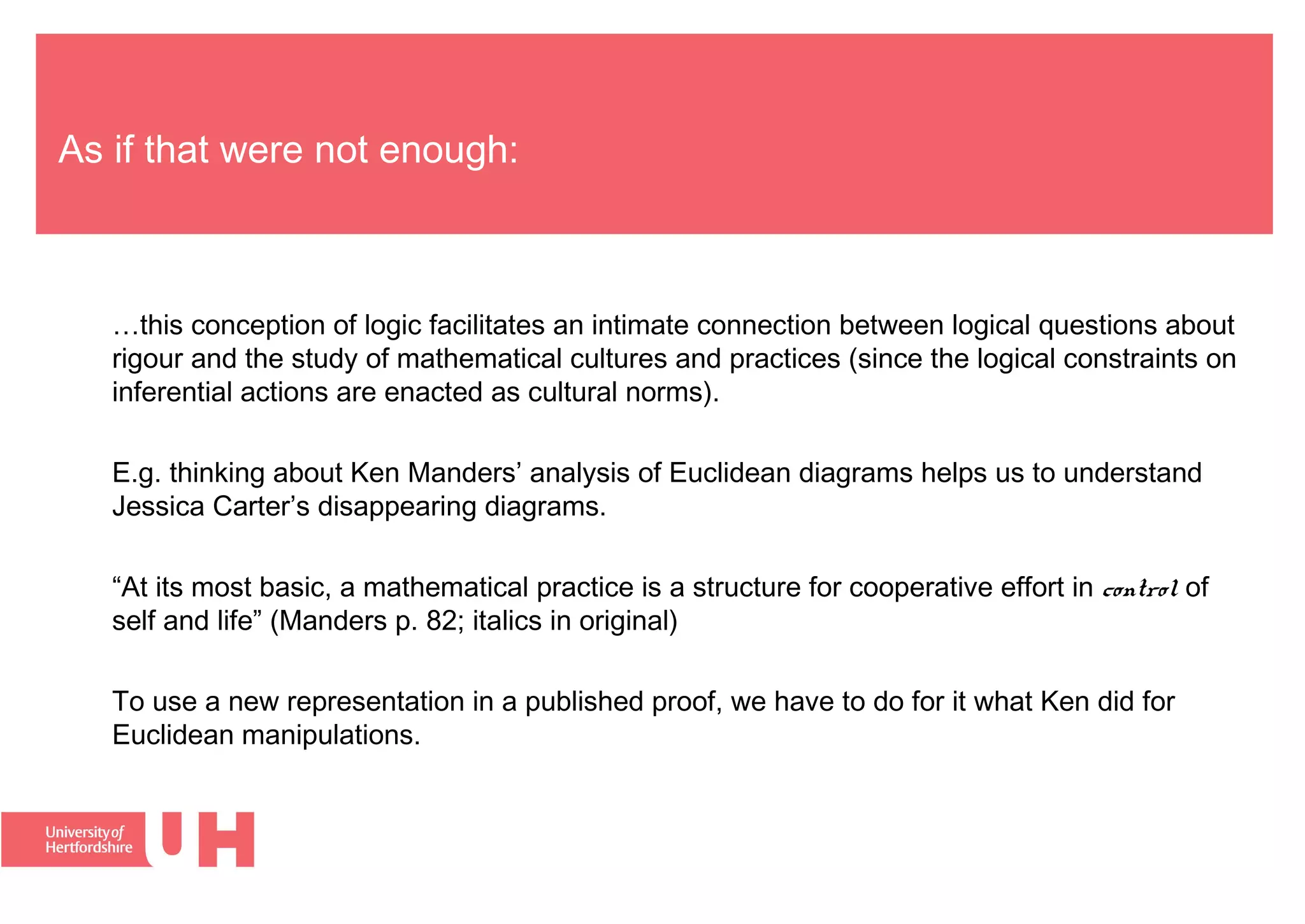 As if that were not enough:
…this conception of logic facilitates an intimate connection between logical questions about
rigour and the study of mathematical cultures and practices (since the logical constraints on
inferential actions are enacted as cultural norms).
E.g. thinking about Ken Manders’ analysis of Euclidean diagrams helps us to understand
Jessica Carter’s disappearing diagrams.
“At its most basic, a mathematical practice is a structure for cooperative effort in control of
self and life” (Manders p. 82; italics in original)
To use a new representation in a published proof, we have to do for it what Ken did for
Euclidean manipulations.
 