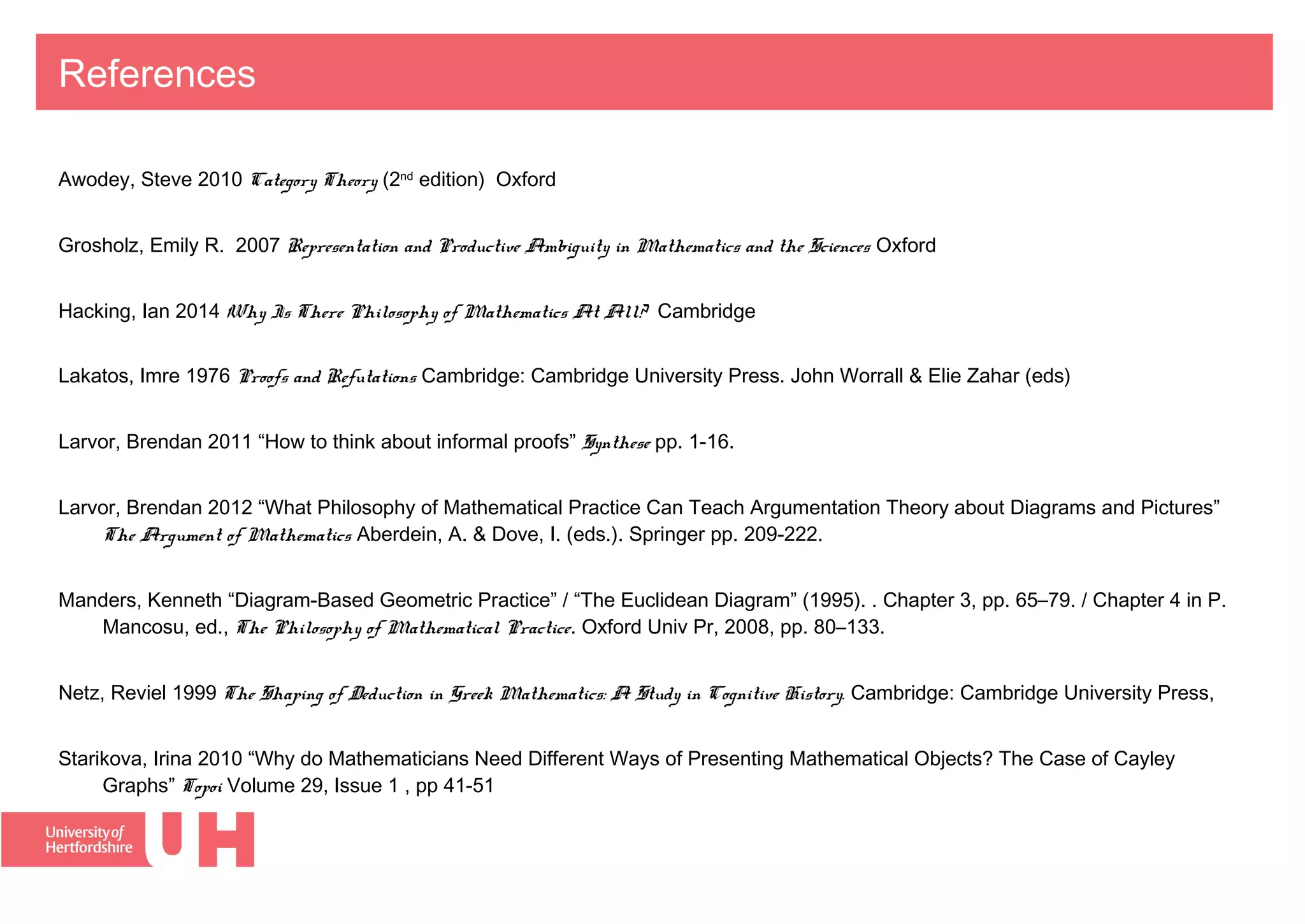 References
Awodey, Steve 2010 Category Theory (2nd
edition) Oxford
Grosholz, Emily R. 2007 Representation and Productive Ambiguity in Mathematics and the Sciences Oxford
Hacking, Ian 2014 Why Is There Philosophy of Mathematics At All? Cambridge
Lakatos, Imre 1976 Proofs and Refutations Cambridge: Cambridge University Press. John Worrall & Elie Zahar (eds)
Larvor, Brendan 2011 “How to think about informal proofs” Synthese pp. 1-16.
Larvor, Brendan 2012 “What Philosophy of Mathematical Practice Can Teach Argumentation Theory about Diagrams and Pictures”
The Argument of Mathematics Aberdein, A. & Dove, I. (eds.). Springer pp. 209-222.
Manders, Kenneth “Diagram-Based Geometric Practice” / “The Euclidean Diagram” (1995). . Chapter 3, pp. 65–79. / Chapter 4 in P.
Mancosu, ed., The Philosophy of Mathematical Practice. Oxford Univ Pr, 2008, pp. 80–133.
Netz, Reviel 1999 The Shaping of Deduction in Greek Mathematics: A Study in Cognitive History. Cambridge: Cambridge University Press,
Starikova, Irina 2010 “Why do Mathematicians Need Different Ways of Presenting Mathematical Objects? The Case of Cayley
Graphs” Topoi Volume 29, Issue 1 , pp 41-51
 