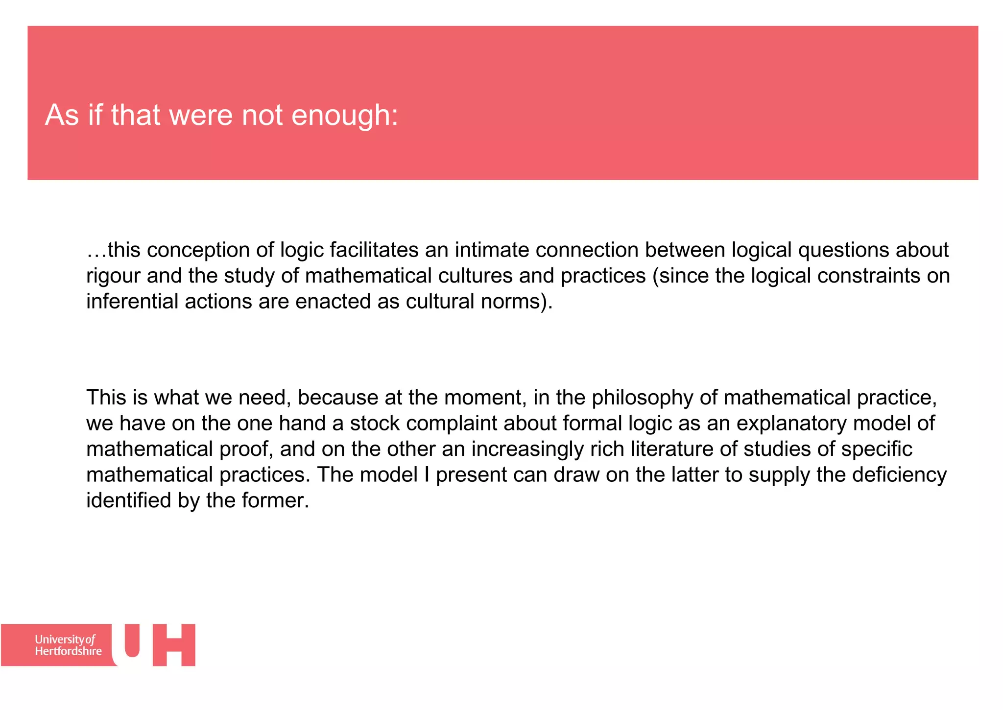 As if that were not enough:
…this conception of logic facilitates an intimate connection between logical questions about
rigour and the study of mathematical cultures and practices (since the logical constraints on
inferential actions are enacted as cultural norms).
This is what we need, because at the moment, in the philosophy of mathematical practice,
we have on the one hand a stock complaint about formal logic as an explanatory model of
mathematical proof, and on the other an increasingly rich literature of studies of specific
mathematical practices. The model I present can draw on the latter to supply the deficiency
identified by the former.
 