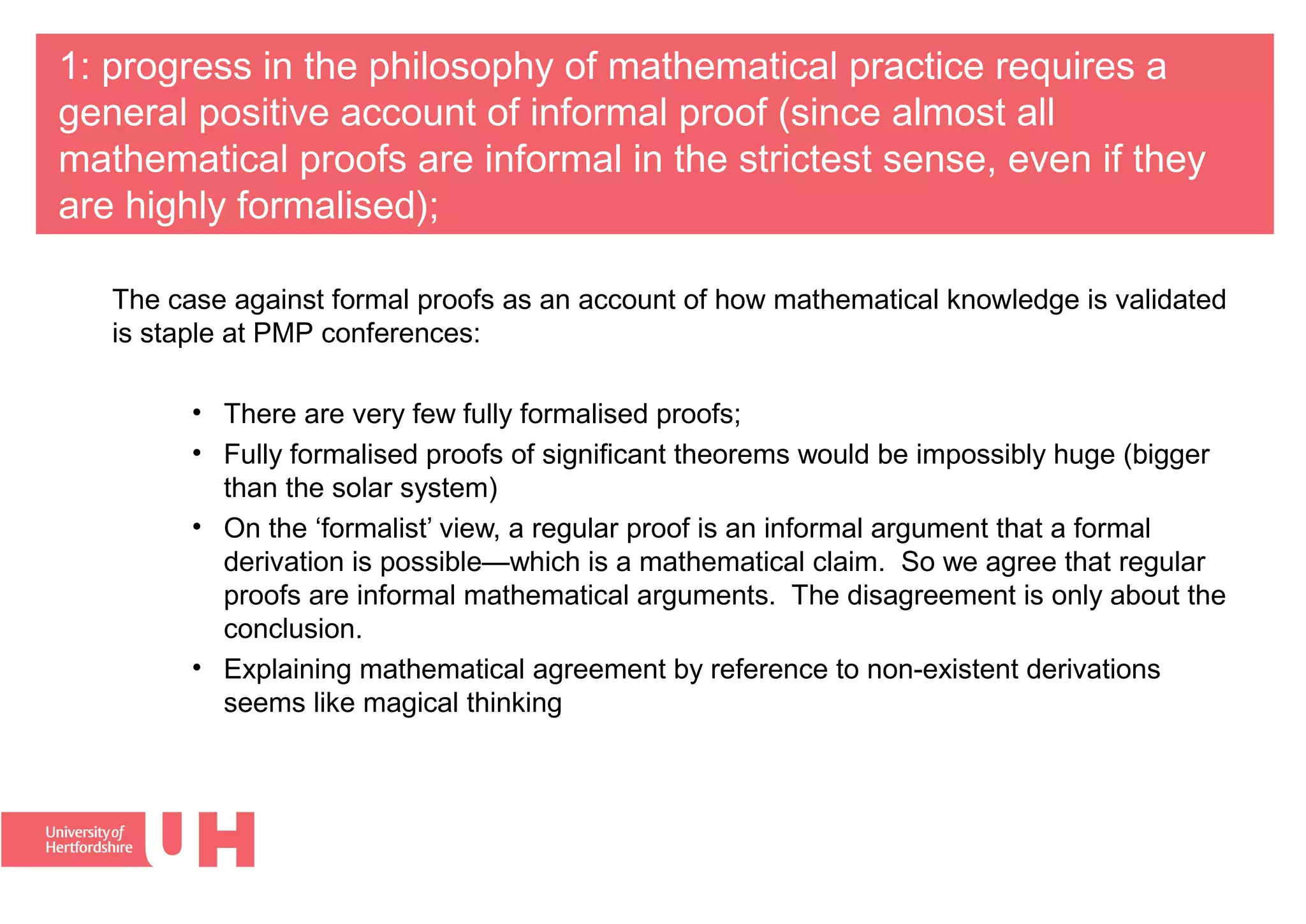 1: progress in the philosophy of mathematical practice requires a
general positive account of informal proof (since almost all
mathematical proofs are informal in the strictest sense, even if they
are highly formalised);
The case against formal proofs as an account of how mathematical knowledge is validated
is staple at PMP conferences:
• There are very few fully formalised proofs; 
• Fully formalised proofs of significant theorems would be impossibly huge (bigger 
than the solar system)
• On the ‘formalist’ view, a regular proof is an informal argument that a formal 
derivation is possible—which is a mathematical claim.  So we agree that regular 
proofs are informal mathematical arguments.  The disagreement is only about the 
conclusion.  
• Explaining mathematical agreement by reference to non-existent derivations 
seems like magical thinking
 