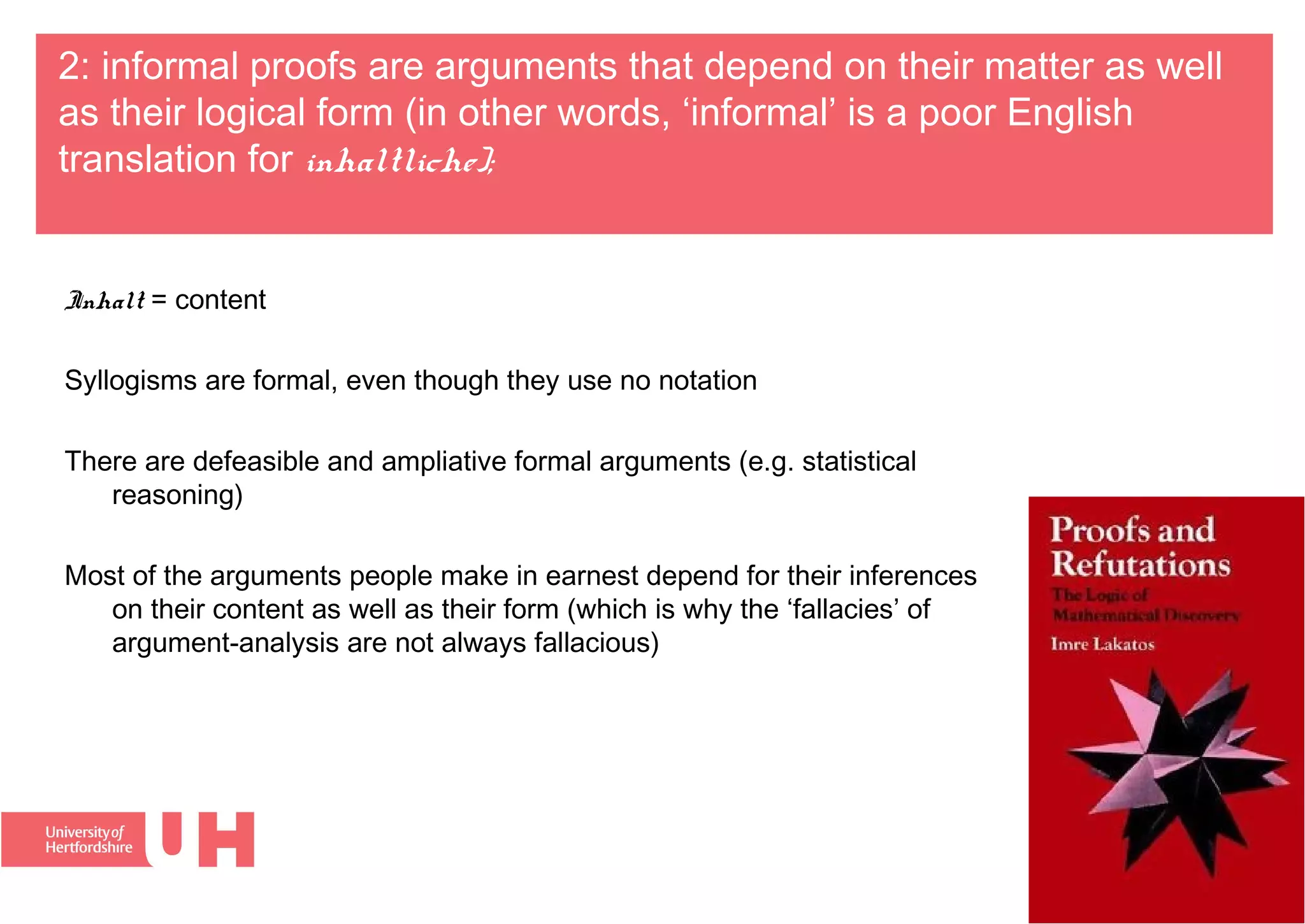 2: informal proofs are arguments that depend on their matter as well
as their logical form (in other words, ‘informal’ is a poor English
translation for inhaltliche);
Inhalt = content
Syllogisms are formal, even though they use no notation
There are defeasible and ampliative formal arguments (e.g. statistical
reasoning)
Most of the arguments people make in earnest depend for their inferences
on their content as well as their form (which is why the ‘fallacies’ of
argument-analysis are not always fallacious)
 