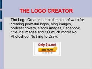 THE LOGO CREATOR
The Logo Creator is the ultimate software for
creating powerful logos, blog images,
podcast covers, eBook images, Facebook
timeline images and SO much more! No
Photoshop, Nothing to Draw.
 