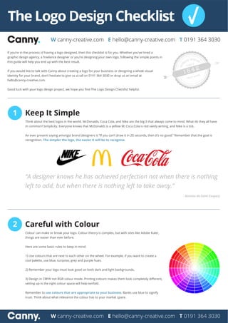W canny-creative.com E hello@canny-creative.com T 0191 364 3030
W canny-creative.com E hello@canny-creative.com T 0191 364 3030
If you’re in the process of having a logo designed, then this checklist is for you. Whether you’ve hired a
graphic design agency, a freelance designer or you’re designing your own logo, following the simple points in
this guide will help you end up with the best result.
If you would like to talk with Canny about creating a logo for your business or designing a whole visual
identity for your brand, don’t hestiate to give us a call on 0191 364 3030 or drop us an email at
hello@canny-creative.com.
Good luck with your logo design project, we hope you ﬁnd The Logo Design Checklist helpful.
1 Keep It Simple
Think about the best logos in the world. McDonalds, Coca Cola, and Nike are the big 3 that always come to mind. What do they all have
in common? Simplicity. Everyone knows that McDonalds is a yellow M, Coca Cola is red swirly writing, and Nike is a tick.
An ever present saying amongst brand designers is “If you can’t draw it in 20 seconds, then it’s no good.” Remember that the goal is
recognition. The simpler the logo, the easier it will be to recognise.
“A designer knows he has achieved perfection not when there is nothing
left to add, but when there is nothing left to take away.”
- Antoine de-Saint Exupery
2 Careful with Colour
Colour can make or break your logo. Colour theory is complex, but with sites like Adobe Kuler,
things are easier than ever before.
Here are some basic rules to keep in mind:
1) Use colours that are next to each other on the wheel. For example, if you want to create a
cool palette, use blue, turqoise, grey and purple hues.
2) Remember your logo must look good on both dark and light backgrounds.
3) Design in CMYK not RGB colour mode. Printing colours makes them look completely diﬀerent,
setting up in the right colour space will help tenfold.
Remember to use colours that are appropriate to your business. Banks use blue to signify
trust. Think about what relevance the colour has to your market space.
 