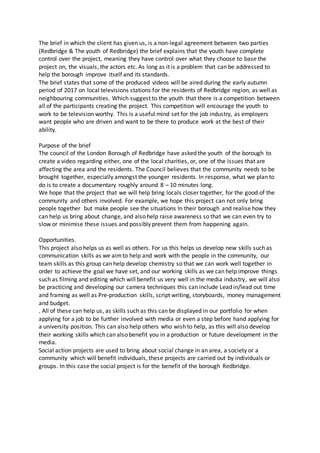 The brief in which the client has given us, is a non-legal agreement between two parties
(Redbridge & The youth of Redbridge) the brief explains that the youth have complete
control over the project, meaning they have control over what they choose to base the
project on, the visuals, the actors etc. As long as it is a problem that can be addressed to
help the borough improve itself and its standards.
The brief states that some of the produced videos will be aired during the early autumn
period of 2017 on local televisions stations for the residents of Redbridge region, as well as
neighbouring communities. Which suggest to the youth that there is a competition between
all of the participants creating the project. This competition will encourage the youth to
work to be television worthy. This is a useful mind set for the job industry, as employers
want people who are driven and want to be there to produce work at the best of their
ability.
Purpose of the brief
The council of the London Borough of Redbridge have asked the youth of the borough to
create a video regarding either, one of the local charities, or, one of the issues that are
affecting the area and the residents. The Council believes that the community needs to be
brought together, especially amongst the younger residents. In response, what we plan to
do is to create a documentary roughly around 8 – 10 minutes long.
We hope that the project that we will help bring locals closer together, for the good of the
community and others involved. For example, we hope this project can not only bring
people together but make people see the situations In their borough and realise how they
can help us bring about change, and also help raise awareness so that we can even try to
slow or minimise these issues and possibly prevent them from happening again.
Opportunities.
This project also helps us as well as others. For us this helps us develop new skills such as
communication skills as we aimto help and work with the people in the community, our
team skills as this group can help develop chemistry so that we can work well together in
order to achieve the goal we have set, and our working skills as we can help improve things
such as filming and editing which will benefit us very well in the media industry, we will also
be practicing and developing our camera techniques this can include Lead in/lead out time
and framing as well as Pre-production skills, script writing, storyboards, money management
and budget.
. All of these can help us, as skills such as this can be displayed in our portfolio for when
applying for a job to be further involved with media or even a step before hand applying for
a university position. This can also help others who wish to help, as this will also develop
their working skills which can also benefit you in a production or future development in the
media.
Social action projects are used to bring about social change in an area, a society or a
community which will benefit individuals, these projects are carried out by individuals or
groups. In this case the social project is for the benefit of the borough Redbridge.
 