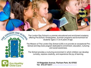  The London Day School is a premier educational and enrichment academy offering Pre-School, Kindergarten, Summer programs and Enrichment for students' ages 2 ½ to 6 years of age.  The Mission of The London Day School (LDS) is to provide an exceptional Pre-School and Day-Care program dedicated to enrichment, education, nurturing and social awareness. The School provides a nurturing environment in which children can develop curiosity, express creativity, and experience the joy of learning.   10 Ridgedale Avenue, Florham Park, NJ 07932 Tel:  973-377-0311  www.londondayschool.com 