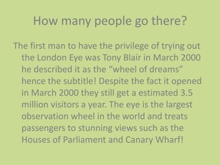How many people go there? The first man to have the privilege of trying out the London Eye was Tony Blair in March 2000 he described it as the “wheel of dreams” hence the subtitle! Despite the fact it opened in March 2000 they still get a estimated 3.5 million visitors a year. The eye is the largest observation wheel in the world and treats passengers to stunning views such as the Houses of Parliament and Canary Wharf! 