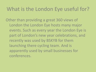 What is the London Eye useful for?Other than providing a great 360 views of London the London Eye hosts many major events. Such as every year the London Eye is part of London’s new year celebrations, and recently was used by BSKYB for them launching there cycling team. And is apparently used by small businesses for conferences.    