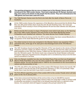 6

The sporting pictograms that are now an integral part of the Olympic Games were first
introduced at the 1948 London Games. There were originally just 20 Olympic Symbols and
they were used on the tickets to help people find the events. They were reintroduced at the
1966 games and have been used ever since.

7
8

The 1948 Olympic Games were the first to be held after the death of Baron Pierre de
Coubertin.

9

Britain was the first country to stage a Paralympic event which took place on the Opening
day of the 1948 London Olympics and were known as the Stoke Mandeville Games.
Competitors were disabled war veterans. The name derives from Parallel Olympic.

10
11

One of the Mascots being used for the 2012 London Games has been named Mandeville in
recognition of the Stoke Mandeville games for the disabled.

12

The 1981 Academy Award-winning film 'Chariots of Fire' was based on the stories of Harold
Abrahams and Eric Liddell, two British Olympic competitors who beat the odds to become
gold medallists at the 1924 Paris Games. Liddell won the 400 metres event while Abrahams
won the 100 metre sprint. The theme music was composed by Greek Olympic enthusiast
Evangelos Odysseas Papathanassiou (Vangelis) and is considered by many to be the best
sports soundtrack of all time.

13

Only one Olympic medallist has also won the Nobel Peace Prize and that was Englishman
(Baron) Philip Noel-Baker who won the silver medal for the 1500 metre race at the 1920
Antwerp Games. He won the Nobel prize in 1959 for his commitment to the reconciliation of
nations and the prevention of war.

14

The 27th July 2012 is the opening day of the London 2012 Olympic Games but exactly 100
years earlier it was the last day of the Stockholm Olympics in 1912. It is precisely 2 days
earlier than it was the last time it was held in London in 1948.

15
16

The first official supporting event of the London 2012 is the London Parade which will take
place on the 1st of January 2012.

At the 1908 London Games the organisers of the Marathon discovered that the British Roya
Box was 385 yards further down route than the 26 mile finishing mark. The route was
extended to finish exactly in front of King Edward VII and has been 26miles and 385 yards
ever since.

The oldest woman to have ever competed in the Olympic Games was equestrian Hilda L.
Johnstone who, at the age of 70, took part in the Dressage Event at the 1972 Munich
Games.

It has been announced that there will be serious fines of up to £20,000 for anyone
'streaking' at the London 2012 Olympic Games if they are using their nudity or partial nudity
to advertise any product or brand that is not already associate with or a sponsor of the
Games. It is uncertain what will happen to people who just get naked for fun.

 