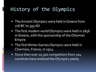 History of the Olympics

 The Ancient Olympics were held in Greece from
  776 BC to 393 AD
 The first modern world Olympics were held in 1856
  in Greece, with the sponsorship of the Ottoman
  Empire
 The first Winter Games Olympics were held in
  Charmoix, France, in 1924.
 Since then over 10,500 competitors from 204
  countries have entered the Olympics yearly.
 