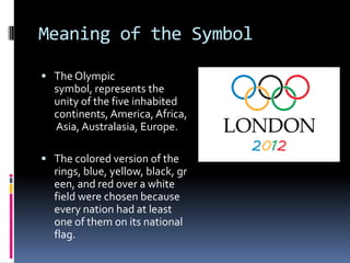 Meaning of the Symbol

 The Olympic
  symbol, represents the
  unity of the five inhabited
  continents, America, Africa,
  Asia, Australasia, Europe.

 The colored version of the
  rings, blue, yellow, black, gr
  een, and red over a white
  field were chosen because
  every nation had at least
  one of them on its national
  flag.
 
