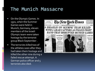 The Munich Massacre
 On the Olympic Games. In
   1972, when the Summer
   Games were held in
   Munich, Germany, eleven
   members of the Israeli
   Olympic team were taken
   hostage by the terrorist
   group Black September .
 The terrorists killed two of
   the athletes soon after they
   had taken them hostage and
   killed the other nine during a
   failed rescue attempt. A
   German police officer and 5
   terrorists also died.
 