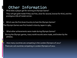 Other Information
    What does a player get for winning an Olympic Game?
     They will get gold medal if they are first, silver for second, bronze for third, and the
     prestigious title of medal winner.


    Which was the first Asian Country to host the Olympic Games?
The Olympic Games was first hosted in Asia by Japan in 1964.


    What other achievements were made during Olympic Games?
    During the Olympic games, many world records were made, and broken by the
     athletes.


    How many countries are competing in the London Olympics of 2012?
    There are 216 countries competing in London Olympics of 2012.
 