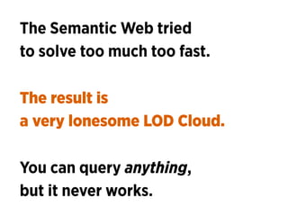 The Semantic Web tried 
to solve too much too fast.
The result is 
a very lonesome LOD Cloud.
You can query anything,
but ...