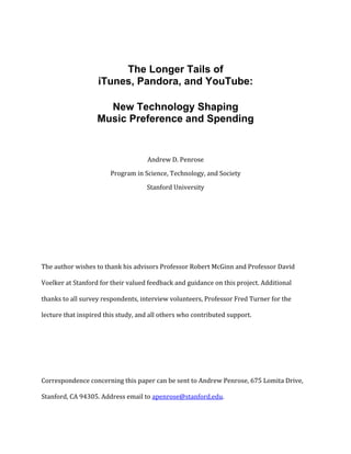  


	
  


                                 The Longer Tails of
                            iTunes, Pandora, and YouTube:

                              New Technology Shaping
                            Music Preference and Spending
                                                                   	
  
                                                                   	
  
                                                     Andrew	
  D.	
  Penrose	
  
                                  Program	
  in	
  Science,	
  Technology,	
  and	
  Society	
  

                                                     Stanford	
  University	
  
	
  


	
  


	
  


The	
  author	
  wishes	
  to	
  thank	
  his	
  advisors	
  Professor	
  Robert	
  McGinn	
  and	
  Professor	
  David	
  

Voelker	
  at	
  Stanford	
  for	
  their	
  valued	
  feedback	
  and	
  guidance	
  on	
  this	
  project.	
  Additional	
  

thanks	
  to	
  all	
  survey	
  respondents,	
  interview	
  volunteers,	
  Professor	
  Fred	
  Turner	
  for	
  the	
  

lecture	
  that	
  inspired	
  this	
  study,	
  and	
  all	
  others	
  who	
  contributed	
  support.	
  


	
  


	
  


Correspondence	
  concerning	
  this	
  paper	
  can	
  be	
  sent	
  to	
  Andrew	
  Penrose,	
  675	
  Lomita	
  Drive,	
  

Stanford,	
  CA	
  94305.	
  Address	
  email	
  to	
  apenrose@stanford.edu.	
  

	
  
 