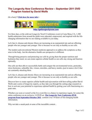 The Longevity Now Conference Review – September 2011 DVD
  Program hosted by David Wolfe

(In a hurry? Click here for more info.)




                                 http://getlongevitynow.com

For three days, at the sold-out Longevity Now® Conference event in Costa Mesa, CA, 1,300
health enthusiasts from around the globe were educated, empowered, and inspired with the life-
changing information that we are making available to you today.

Let's face it, disease and chronic illness are increasing at an exponential rate and are affecting
people who are younger and younger. This is because we are only as healthy as our cells.

The modern and conventional Western medicine approach is to address the symptoms as they
arise in the body...but the alternative health care perspective is different.

Through being proactive and protecting our cells by giving them the proper nutrition and
hydration they need, we can create superior cellular health so our cells stay strong and function
optimally.

Our cells are then able to successfully battle and conquer the environmental toxins, pesticides,
stress hormones, unhealthy fats, viruses, microbes, and heavy metals, (just to name a few!) that
are constantly attacking them.

Let's face it, disease and chronic illness are increasing at an exponential rate and are affecting
people who are younger and younger. This is because we are only as healthy as our cells.

Discover how to create superior cellular health and rejuvenation with best-selling author David
Wolfe and a series of longevity experts, as they take you through the cutting-edge research on
how to activate your potential to experience optimal health by getting your cells functioning at a
peak state.

Whether you were or weren't at the live event this is a chance to experience (again, for some) the
entire conference on an exclusive 14 DVD set. The Longevity Now Conference DVD
program from September/October 2011 contains over 18 hours of life-changing health
information.

Why not take a sneak peek at some of the incredible content...


                                                                                          Page 1 of 2
 