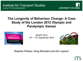 Institute for Transport Studies 
Institute for Transport Studies 
FACULTY OF ENVIRONMENT 
The Longevity of Behaviour Change: A Case 
Study of the London 2012 Olympic and 
Paralympic Games 
hEART 2014 
10th – 12th September 2014 
Stephen Parkes, Greg Marsden and Ann Jopson 
Rex (2012) Atos (2012) 
 