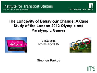 Institute for Transport Studies
Institute for Transport Studies
FACULTY OF ENVIRONMENT
The Longevity of Behaviour Change: A Case
Study of the London 2012 Olympic and
Paralympic Games
UTSG 2015
5th January 2015
Stephen Parkes
Atos (2012)Rex (2012)
 