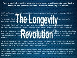 The Longevity Revolution launches custom own brand longevity formulas for
resellers and practitioners with - minimum order only 200 bottles
1888PressRelease - High purity products based on cutting edge scientific research now being distributed
worldwide.
The Longevity Revolution™ has announced the introduction of custom longevity formula capsules for
practitioners and resellers worldwide.
The Longevity Revolution™ has, for many years, been supplying cutting edge , scientifically researched,
longevity products to University research departments and it's own co-researcher members and resellers.
Now, with the increase in mainstream practitioner's awareness of orthomolecular science and the scientifically
researched benefits of non pharmaceutical, non toxic, natural dietary supplements derived from that science,
there is an exponential growth in demand for informed private practitioners to have their own branded
products.
The new initiative allows their registered resellers to have their own formula and own brand from as little as
only 200 bottles at competitive prices. The Longevity Revolution™ offers a choice of scientifically researched
ingredients which can be custom mixed to the choice of the reseller.
Besides the custom formulas, their dealers website at www.21stcenturyalternatives.com/ocart/resellers offers
their registered resellers a range of cutting edge supplements and new cellular support products based on
longevity ingredients and peptides . These are available at dealer prices in small quantities from 12 mixed
items upwards.
 