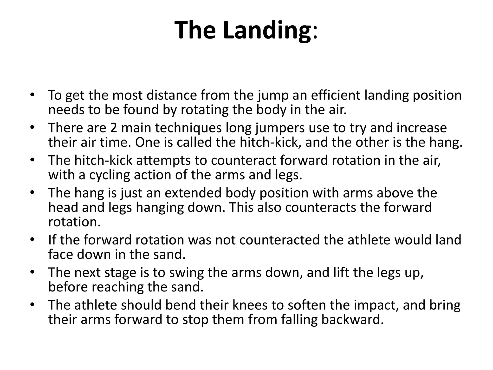 The Landing:

• To get the most distance from the jump an efficient landing position
  needs to be found by rotating the body in the air.
• There are 2 main techniques long jumpers use to try and increase
  their air time. One is called the hitch-kick, and the other is the hang.
• The hitch-kick attempts to counteract forward rotation in the air,
  with a cycling action of the arms and legs.
• The hang is just an extended body position with arms above the
  head and legs hanging down. This also counteracts the forward
  rotation.
• If the forward rotation was not counteracted the athlete would land
  face down in the sand.
• The next stage is to swing the arms down, and lift the legs up,
  before reaching the sand.
• The athlete should bend their knees to soften the impact, and bring
  their arms forward to stop them from falling backward.
 
