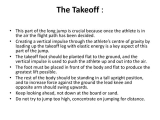 The Takeoff :

• This part of the long jump is crucial because once the athlete is in
  the air the flight path has been decided.
• Creating a vertical impulse through the athlete’s centre of gravity by
  loading up the takeoff leg with elastic energy is a key aspect of this
  part of the jump.
• The takeoff foot should be planted flat to the ground, and the
  vertical impulse is used to push the athlete up and out into the air.
• The foot must be placed in front of the body and flat to produce the
  greatest lift possible.
• The rest of the body should be standing in a tall upright position,
  and to increase force against the ground the lead knee and
  opposite arm should swing upwards.
• Keep looking ahead, not down at the board or sand.
• Do not try to jump too high, concentrate on jumping for distance.
 