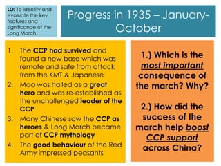 Progress in 1935 – January-
October
1. The CCP had survived and
found a new base which was
remote and safe from attack
from the KMT & Japanese
2. Mao was hailed as a great
hero and was re-established as
the unchallenged leader of the
CCP
3. Many Chinese saw the CCP as
heroes & Long March became
part of CCP mythology
4. The good behaviour of the Red
Army impressed peasants
1.) Which is the
most important
consequence of
the march? Why?
2.) How did the
success of the
march help boost
CCP support
across China?
LO: To identify and
evaluate the key
features and
significance of the
Long March
 