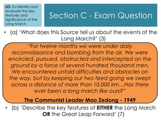 Section C - Exam Question
“For twelve months we were under daily
reconnaissance and bombing from the air. We were
encircled, pursued, obstructed and intercepted on the
ground by a force of several hundred thousand men.
We encountered untold difficulties and obstacles on
the way, but by keeping our two feed going we swept
across a distance of more than 10,000 km…Has there
ever been a long march like ours?”
The Communist Leader Mao Zedong - 1949
• (a) ‘What does this Source tell us about the events of the
Long March?’ (3)
• (b) ‘Describe the key features of EITHER the Long March
OR the Great Leap Forward’ (7)
LO: To identify and
evaluate the key
features and
significance of the
Long March
 