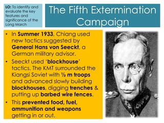 The Fifth Extermination
Campaign
LO: To identify and
evaluate the key
features and
significance of the
Long March
• In Summer 1933, Chiang used
new tactics suggested by
General Hans von Seeckt, a
German military advisor.
• Seeckt used ‘blockhouse’
tactics. The KMT surrounded the
Kiangsi Soviet with ½ m troops
and advanced slowly building
blockhouses, digging trenches &
putting up barbed wire fences.
• This prevented food, fuel,
ammunition and weapons
getting in or out.
 