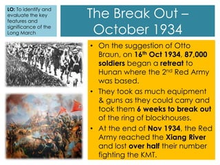 The Break Out –
October 1934
• On the suggestion of Otto
Braun, on 16th Oct 1934, 87,000
soldiers began a retreat to
Hunan where the 2nd Red Army
was based.
• They took as much equipment
& guns as they could carry and
took them 6 weeks to break out
of the ring of blockhouses.
• At the end of Nov 1934, the Red
Army reached the Xiang River
and lost over half their number
fighting the KMT.
LO: To identify and
evaluate the key
features and
significance of the
Long March
 