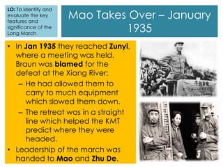 Mao Takes Over – January
1935
• In Jan 1935 they reached Zunyi,
where a meeting was held.
Braun was blamed for the
defeat at the Xiang River:
– He had allowed them to
carry to much equipment
which slowed them down.
– The retreat was in a straight
line which helped the KMT
predict where they were
headed.
• Leadership of the march was
handed to Mao and Zhu De.
LO: To identify and
evaluate the key
features and
significance of the
Long March
 