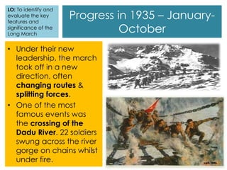 Progress in 1935 – January-
October
• Under their new
leadership, the march
took off in a new
direction, often
changing routes &
splitting forces.
• One of the most
famous events was
the crossing of the
Dadu River. 22 soldiers
swung across the river
gorge on chains whilst
under fire.
LO: To identify and
evaluate the key
features and
significance of the
Long March
 