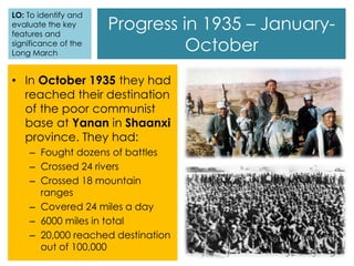 Progress in 1935 – January-
October
• In October 1935 they had
reached their destination
of the poor communist
base at Yanan in Shaanxi
province. They had:
– Fought dozens of battles
– Crossed 24 rivers
– Crossed 18 mountain
ranges
– Covered 24 miles a day
– 6000 miles in total
– 20,000 reached destination
out of 100,000
LO: To identify and
evaluate the key
features and
significance of the
Long March
 