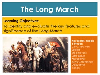 The Long March
Learning Objectives:
To identify and evaluate the key features and
significance of the Long March
Key Words, People
& Places:
Gen. Hans von
Seeckt
Blockhouses
Otto Braun
Xiang River
Zunyi Conference
Dabu River
Yanan
 
