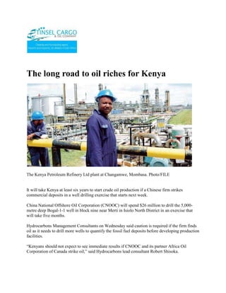 The long road to oil riches for Kenya<br />The Kenya Petroleum Refinery Ltd plant at Changamwe, Mombasa. Photo/FILE<br />It will take Kenya at least six years to start crude oil production if a Chinese firm strikes commercial deposits in a well drilling exercise that starts next week. <br />China National Offshore Oil Corporation (CNOOC) will spend $26 million to drill the 5,000-metre deep Bogal-1-1 well in block nine near Merti in Isiolo North District in an exercise that will take five months. <br />Hydrocarbons Management Consultants on Wednesday said caution is required if the firm finds oil as it needs to drill more wells to quantify the fossil fuel deposits before developing production facilities. <br />“Kenyans should not expect to see immediate results if CNOOC and its partner Africa Oil Corporation of Canada strike oil,” said Hydrocarbons lead consultant Robert Shisoka.<br />He said a lead time of six years is a global standard to undertake resources development appraisal, building of a pipeline and refinery among other facilities before commercial crude oil production starts. <br />Mr Shisoka said in an interview with the Nation on Wednesday that the country needs to place itself in a strategic position by fast-tracking upgrading of the Kenya Petroleum Refinery Ltd (KPRL) to process various crude oil grades. <br />Prime Minister Raila Odinga has been spearheading efforts to place Kenya in such a status given that the country is a gateway for export of Uganda and Southern Sudan’s oil resources.<br />Mr Odinga has already held negotiations with the Chinese Government for Southern Sudan to export oil through Kenya. <br />From the talks, it is expected that China will fund building of a pipeline and refinery among others facilities.<br />Feasibility study<br />Uganda has discovered commercial deposits of oil in Lake Albert Rift basin and is carrying out a feasibility study to build a refinery with a capacity of 150,000 barrels per day at a cost of $2 billion.<br />National Oil Corporation of Kenya (Nock) said various benefits will arise if the country concludes negotiations to be the export hub for oil produced in the two countries.<br />“Kenya will benefit through employment creation and charging of fees for export oil transported in the pipeline if the deal is concluded,” said Nock’s managing director Mwendia Nyaga.<br />Mr Shisoka said instead of building another refinery, Kenya has to speed up upgrading KPRL in four years to make it competitive and increase liquefied petroleum gas (LPG) production from the current 120,000 metric tonnes annually for domestic use as well as export. <br />He said the refinery is the only one in the Eastern Africa region and upgrading of the plant that currently produces LPG, petrol, diesel, kerosene and fuel oil is projected to cost about $450 million. <br />“On upgrading, KPRL will be able to process inferior waxy crude oil from Sudan, Iran and Saudi Arabia to top notch Murban and Zakuum crude sold by Abu Dhabi National Corporation,” he said.<br />Energy permanent secretary Patrick Nyoike in July this year said Essar Energy Overseas Limited will carry out feasibility studies to determine the actual cost of upgrading the plant.<br />He said the study is to be done by the Indian company in the first six months of 2010. <br />“Essar has acquired 50 per cent of shares of the refinery and wants the entire plant’s crude oil refining capacity of 4 million metric tonnes per annum utilised on completion of upgrading,” said the PS.<br />The Government of Kenya owns 50 per cent of KPRL while Essar acquired 17.1 per cent shares of Shell Petroleum Company Ltd, 17.1 per cent of BP Africa Ltd and 15.8 per cent of Chevron Global Energy Inc that the three multinationals put up for sale in 2007 through Wood Mackenzie of London.<br />ContactTINSEL CARGO & OIL COMPANYCOMMERCE HOUSE3RD FLOOR, SUITE 311,MOI AVENUE, NAIROBI.P.O. BOX 79456-00200 NAIROBI, KENYATELE FAX: +254-20-2229781,Cellphone: +254-722-761587,+254-734-939308Website: www.tinselcargo.comEMAIL: info@tinselcargo.com<br />