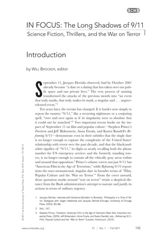 145www.cmstudies.org 51 | No. 1 | Fall 2011
©2011bytheUniversityofTexasPress,P.O.Box7819,Austin,TX78713
S
eptember 11, Jacques Derrida observed, had by October 2001
already become “a date or a dating that has taken over our pub-
lic space and our private lives.” The very process of naming
transformed the attacks of the previous month into “an event
that truly marks, that truly makes its mark, a singular and . . . unprec-
edented event.”1
Ten years later, the terrain has changed. It is harder now simply to
repeat the mantra “9/11,” like a recurring nightmare or a conjuring
spell, “over and over again as if its singularity were so absolute that
it could not be matched.”2
Two important recent books on the im-
pact of September 11 on film and popular culture—Stephen Prince’s
Firestorm and Jeff Birkenstein, Anna Froula, and Karen Randell’s Re-
framing 9/11—demonstrate even in their subtitles that the single date
is no longer enough to capture the complexity of the United States’
relationship with terror over the past decade, and that the black-and-
white signifier of “9/11,” its digits so neatly recalling both the phone
number for US emergency services and the formerly standing tow-
ers, is no longer enough to contain all the ethically gray areas within
and around that opposition.3
Prince’s volume covers not just 9/11 but
“American Film in the Age of Terrorism,” while Reframing 9/11 reposi-
tions the once-monumental, singular date in broader terms of “Film,
Popular Culture and the ‘War on Terror.’” From the cover onward,
those quotation marks around “war on terror” retain a skeptical dis-
tance from the Bush administration’s attempt to narrate and justify its
actions in terms of military urgency.
by wiLL Brooker, editor
Introduction
Science Fiction, Thrillers, and the War on Terror
IN FOCUS: The Long Shadows of 9/11
1 Jacques Derrida, interview with Giovanna Borradori in Borradori, Philosophy in a Time of Ter-
ror: Dialogues with Jürgen Habermas and Jacques Derrida (Chicago: University of Chicago
Press, 2003), 85–86.
2 Ibid., 147.
3 Stephen Prince, Firestorm: American Film in the Age of Terrorism (New York: Columbia Uni-
versity Press, 2009); Jeff Birkenstein, Anna Froula, and Karen Randell, eds., Reframing 9/11:
Film, Popular Culture and the “War on Terror” (London: Continuum, 2010).
 