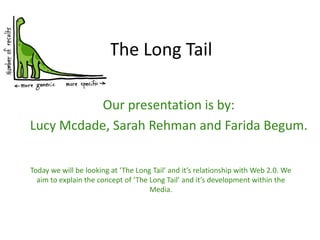 The Long Tail Our presentation is by: Lucy Mcdade, Sarah Rehman and Farida Begum. Today we will be looking at ‘The Long Tail’ and it’s relationship with Web 2.0. We aim to explain the concept of ‘The Long Tail’ and it’s development within the Media. 