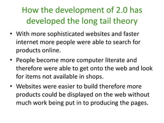 How the development of 2.0 has developed the long tail theoryWith more sophisticated websites and faster internet more people were able to search for products online.People become more computer literate and therefore were able to get onto the web and look for items not available in shops.Websites were easier to build therefore more products could be displayed on the web without much work being put in to producing the pages.