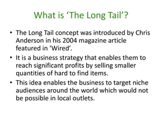 What is ‘The Long Tail’?The Long Tail concept was introduced by Chris Anderson in his 2004 magazine article featured in ‘Wired’.It is a business strategy that enables them to reach significant profits by selling smaller quantities of hard to find items.This idea enables the business to target niche audiences around the world which would not be possible in local outlets.