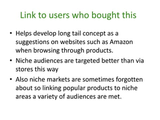 Link to users who bought thisHelps develop long tail concept as a suggestions on websites such as Amazon when browsing through products.Niche audiences are targeted better than via stores this way Also niche markets are sometimes forgotten about so linking popular products to niche areas a variety of audiences are met. 